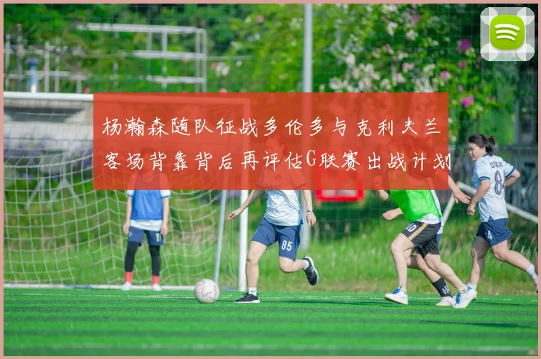 杨瀚森随队征战多伦多与克利夫兰客场背靠背后再评估G联赛出战计划