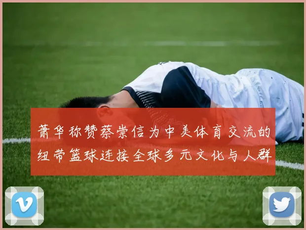 萧华称赞蔡崇信为中美体育交流的纽带篮球连接全球多元文化与人群