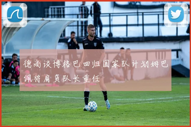 德尚谈博格巴回归国家队计划姆巴佩将肩负队长重任