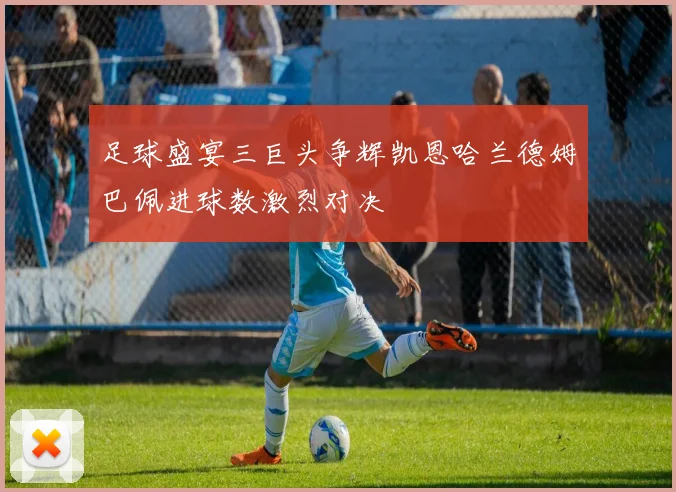 足球盛宴三巨头争辉凯恩哈兰德姆巴佩进球数激烈对决