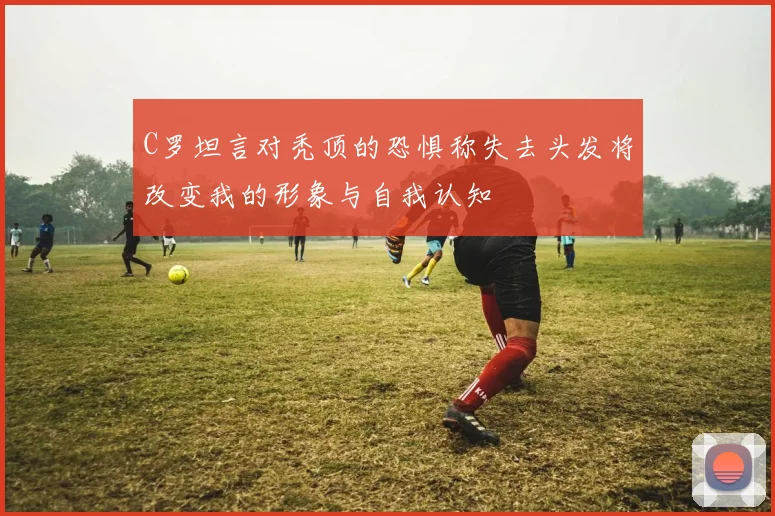 C罗坦言对秃顶的恐惧称失去头发将改变我的形象与自我认知
