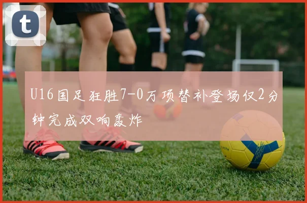 U16国足狂胜7-0万项替补登场仅2分钟完成双响轰炸