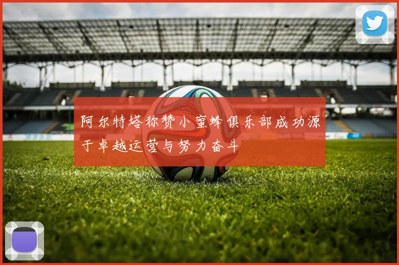 阿尔特塔称赞小蜜蜂俱乐部成功源于卓越运营与努力奋斗