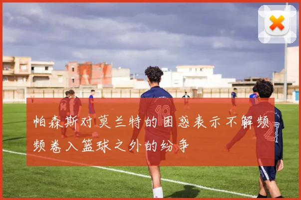 帕森斯对莫兰特的困惑表示不解频频卷入篮球之外的纷争