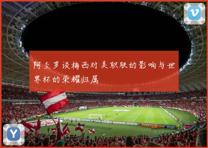 阿圭罗谈梅西对美职联的影响与世界杯的荣耀归属