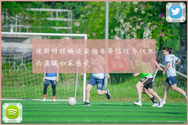埃斯特旺畅谈安切洛蒂信任与切尔西温暖如家感受