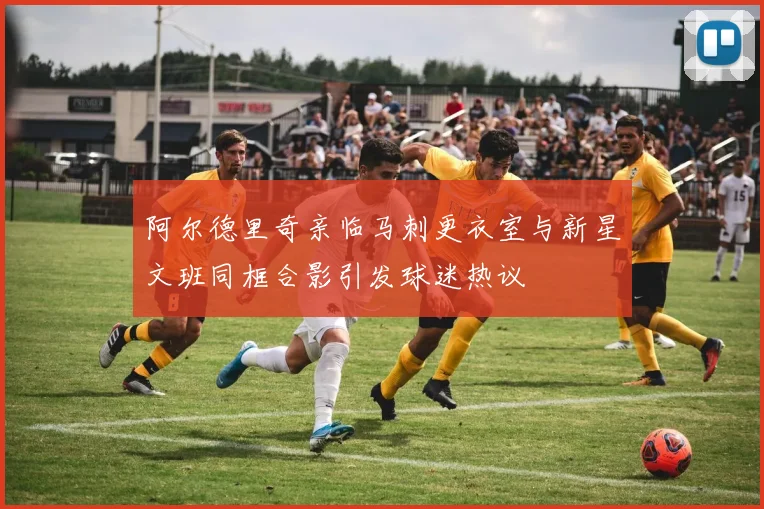 阿尔德里奇亲临马刺更衣室与新星文班同框合影引发球迷热议