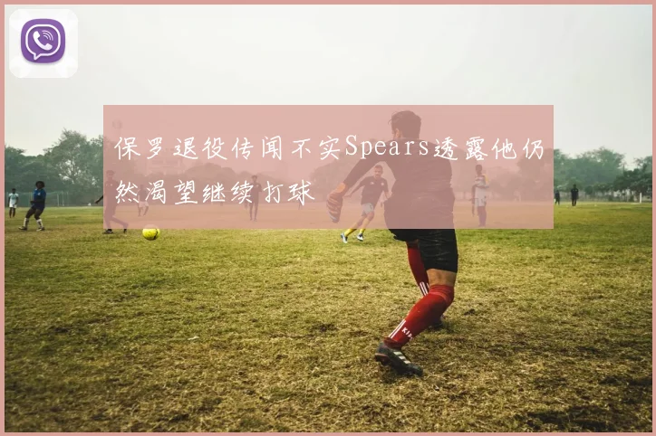 保罗退役传闻不实Spears透露他仍然渴望继续打球