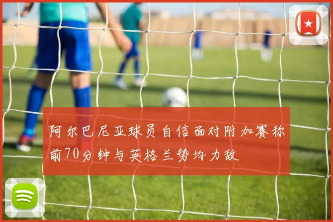 阿尔巴尼亚球员自信面对附加赛称前70分钟与英格兰势均力敌