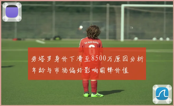 劳塔罗身价下滑至8500万原因分析年龄与市场偏好影响前锋价值