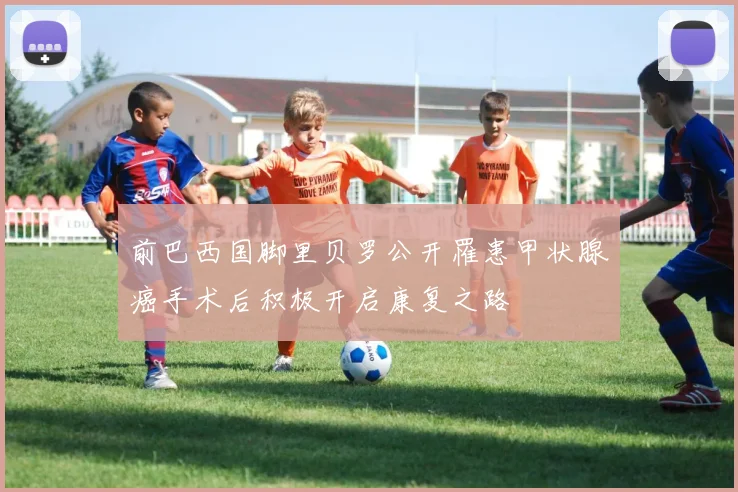 前巴西国脚里贝罗公开罹患甲状腺癌手术后积极开启康复之路