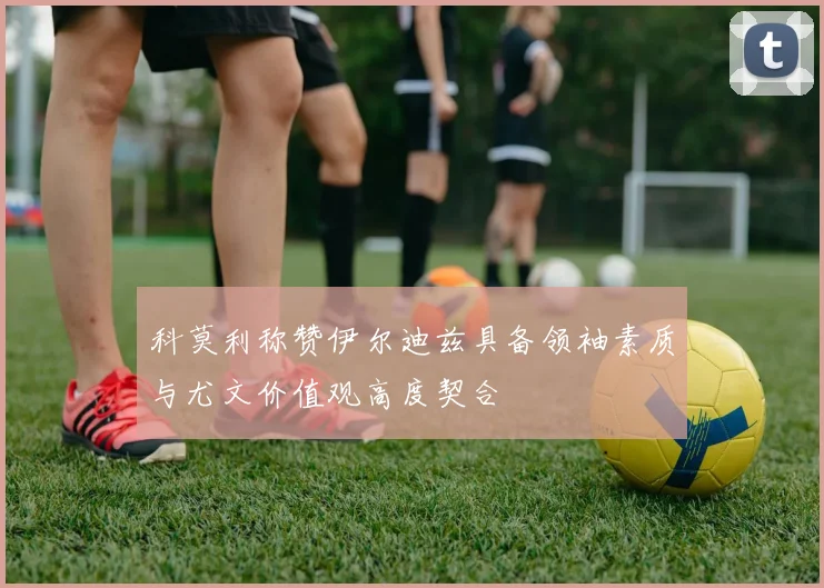 科莫利称赞伊尔迪兹具备领袖素质与尤文价值观高度契合